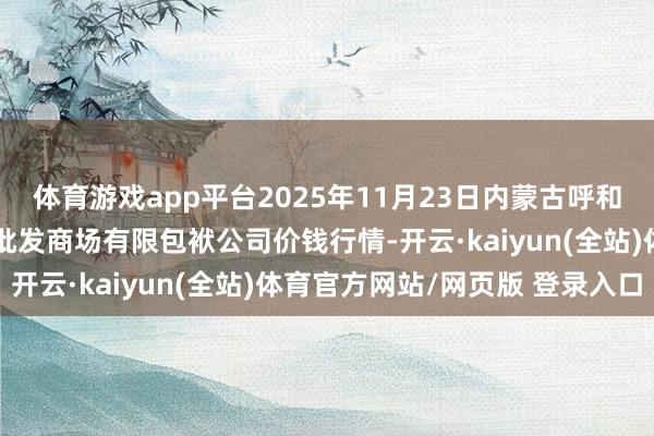 体育游戏app平台2025年11月23日内蒙古呼和浩特市东瓦窑农副居品批发商场有限包袱公司价钱行情-开云·kaiyun(全站)体育官方网站/网页版 登录入口
