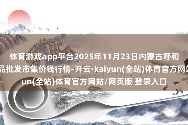体育游戏app平台2025年11月23日内蒙古呼和浩特保全庄农副居品批发市集价钱行情-开云·kaiyun(全站)体育官方网站/网页版 登录入口