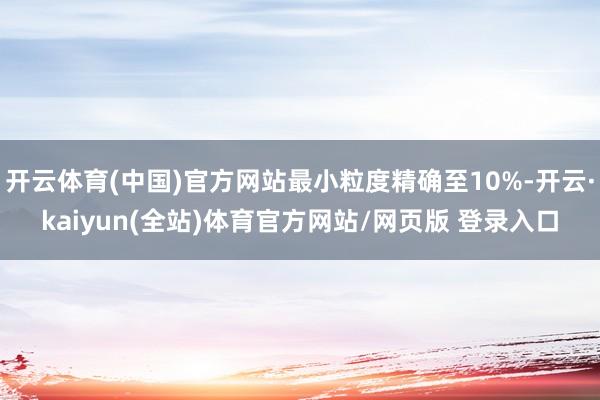 开云体育(中国)官方网站最小粒度精确至10%-开云·kaiyun(全站)体育官方网站/网页版 登录入口