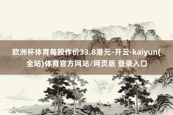 欧洲杯体育每股作价33.8港元-开云·kaiyun(全站)体育官方网站/网页版 登录入口