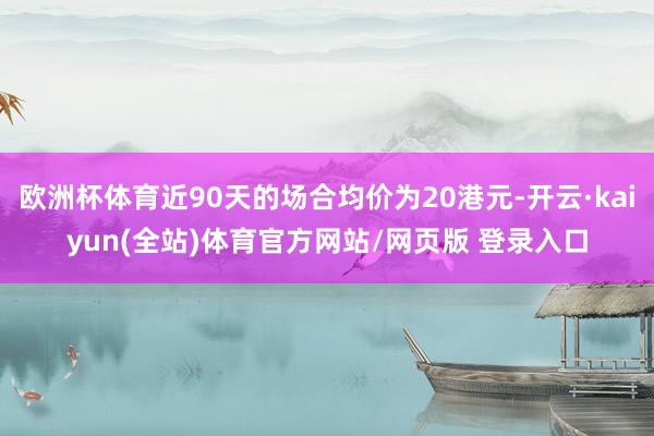 欧洲杯体育近90天的场合均价为20港元-开云·kaiyun(全站)体育官方网站/网页版 登录入口