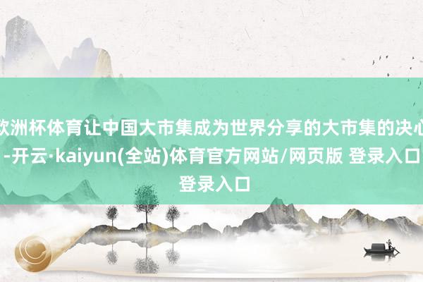 欧洲杯体育让中国大市集成为世界分享的大市集的决心-开云·kaiyun(全站)体育官方网站/网页版 登录入口