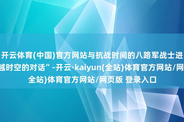开云体育(中国)官方网站与抗战时间的八路军战士进行了一场“逾越时空的对话”-开云·kaiyun(全站)体育官方网站/网页版 登录入口