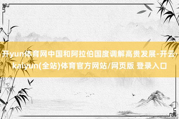 开yun体育网中国和阿拉伯国度调解高贵发展-开云·kaiyun(全站)体育官方网站/网页版 登录入口