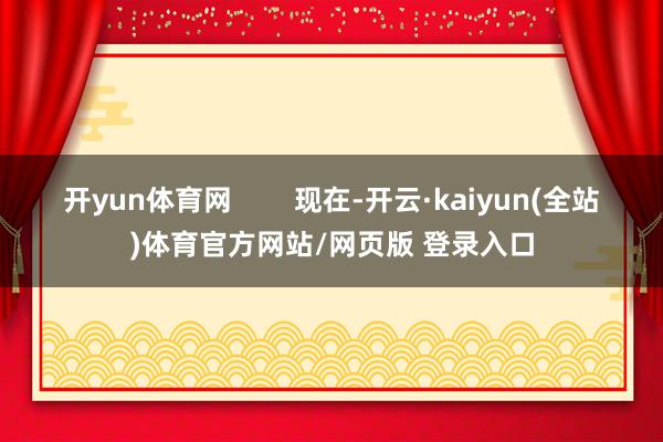开yun体育网 现在-开云·kaiyun(全站)体育官方网站/网页版 登录入口
