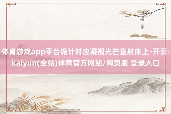 体育游戏app平台诡计时应凝视光芒直射床上-开云·kaiyun(全站)体育官方网站/网页版 登录入口