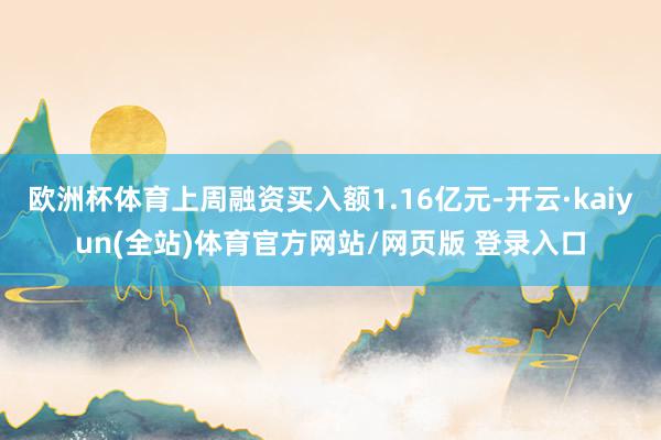 欧洲杯体育上周融资买入额1.16亿元-开云·kaiyun(全站)体育官方网站/网页版 登录入口