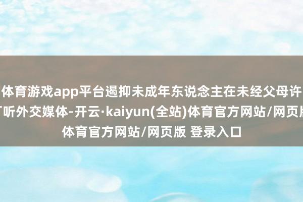 体育游戏app平台遏抑未成年东说念主在未经父母许可情况下打听外交媒体-开云·kaiyun(全站)体育官方网站/网页版 登录入口