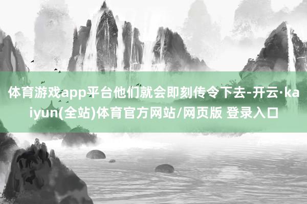 体育游戏app平台他们就会即刻传令下去-开云·kaiyun(全站)体育官方网站/网页版 登录入口