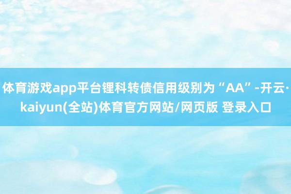 体育游戏app平台锂科转债信用级别为“AA”-开云·kaiyun(全站)体育官方网站/网页版 登录入口