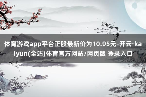 体育游戏app平台正股最新价为10.95元-开云·kaiyun(全站)体育官方网站/网页版 登录入口