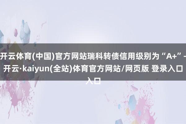 开云体育(中国)官方网站瑞科转债信用级别为“A+”-开云·kaiyun(全站)体育官方网站/网页版 登录入口