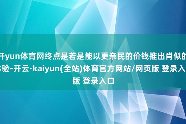 开yun体育网终点是若是能以更亲民的价钱推出肖似的体验-开云·kaiyun(全站)体育官方网站/网页版 登录入口