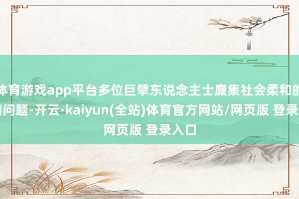 体育游戏app平台多位巨擘东说念主士麇集社会柔和的热门问题-开云·kaiyun(全站)体育官方网站/网页版 登录入口