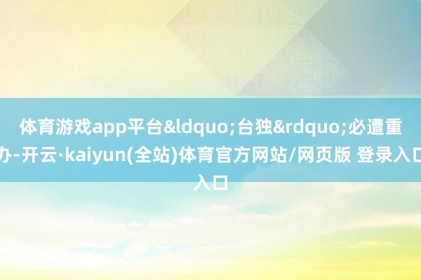 体育游戏app平台&ldquo;台独&rdquo;必遭重办-开云·kaiyun(全站)体育官方网站/网页版 登录入口