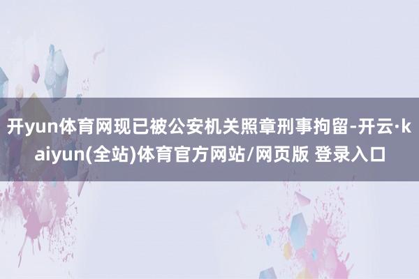 开yun体育网现已被公安机关照章刑事拘留-开云·kaiyun(全站)体育官方网站/网页版 登录入口