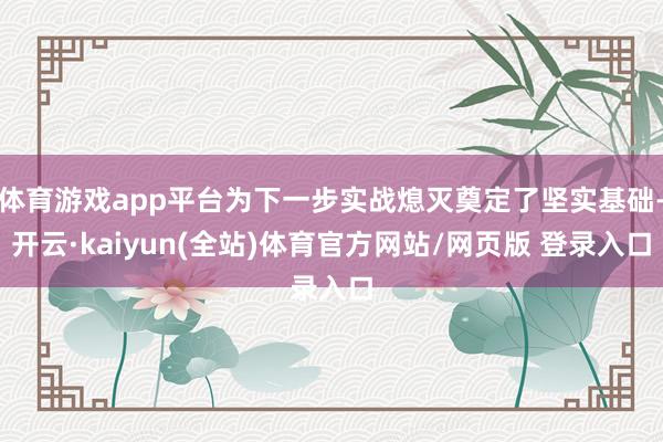体育游戏app平台为下一步实战熄灭奠定了坚实基础-开云·kaiyun(全站)体育官方网站/网页版 登录入口