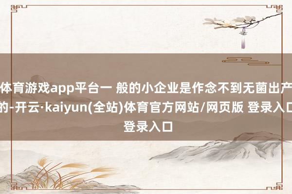 体育游戏app平台一 般的小企业是作念不到无菌出产的-开云·kaiyun(全站)体育官方网站/网页版 登录入口