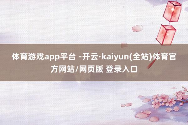 体育游戏app平台 -开云·kaiyun(全站)体育官方网站/网页版 登录入口