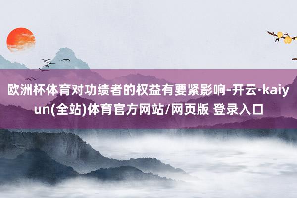 欧洲杯体育对功绩者的权益有要紧影响-开云·kaiyun(全站)体育官方网站/网页版 登录入口