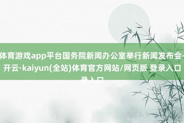 体育游戏app平台国务院新闻办公室举行新闻发布会-开云·kaiyun(全站)体育官方网站/网页版 登录入口