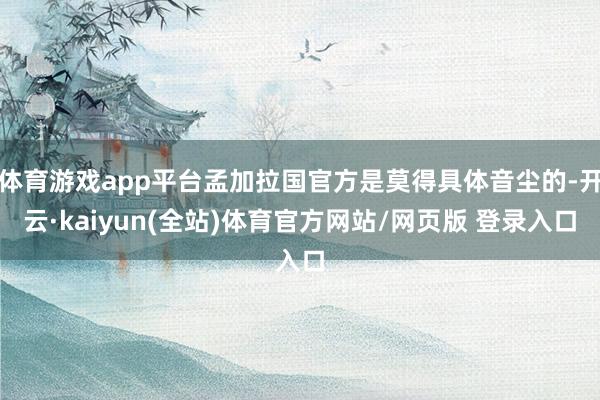 体育游戏app平台孟加拉国官方是莫得具体音尘的-开云·kaiyun(全站)体育官方网站/网页版 登录入口