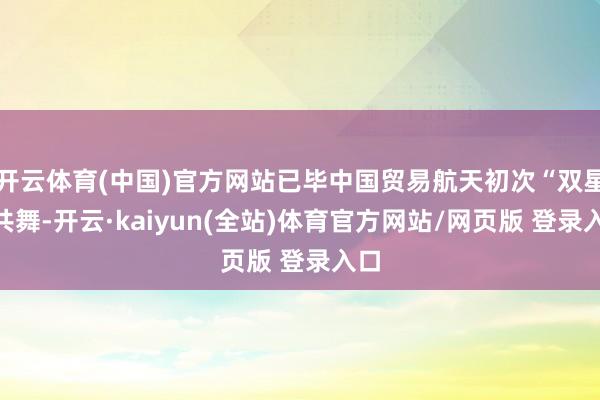 开云体育(中国)官方网站已毕中国贸易航天初次“双星”共舞-开云·kaiyun(全站)体育官方网站/网页版 登录入口
