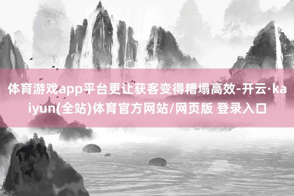 体育游戏app平台更让获客变得糟塌高效-开云·kaiyun(全站)体育官方网站/网页版 登录入口