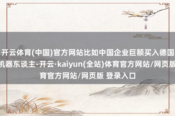 开云体育(中国)官方网站比如中国企业巨额买入德国和日本的机器东谈主-开云·kaiyun(全站)体育官方网站/网页版 登录入口