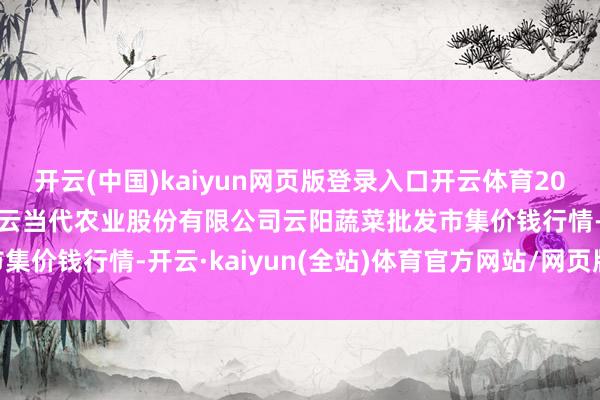 开云(中国)kaiyun网页版登录入口开云体育2024年12月31日陕西泾云当代农业股份有限公司云阳蔬菜批发市集价钱行情-开云·kaiyun(全站)体育官方网站/网页版 登录入口