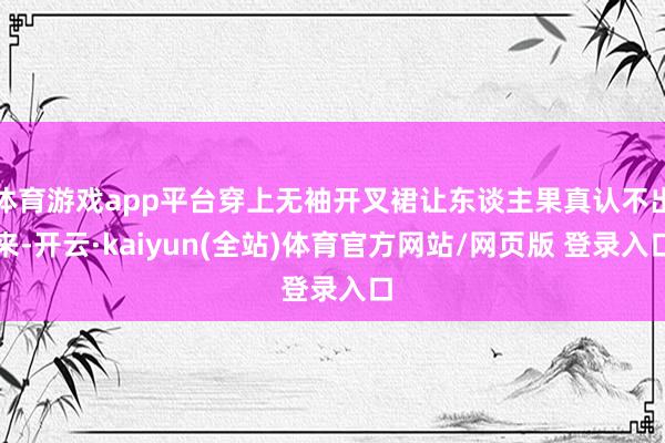 体育游戏app平台穿上无袖开叉裙让东谈主果真认不出来-开云·kaiyun(全站)体育官方网站/网页版 登录入口