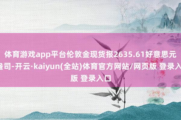 体育游戏app平台伦敦金现货报2635.61好意思元/盎司-开云·kaiyun(全站)体育官方网站/网页版 登录入口