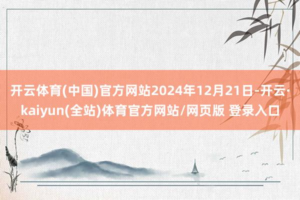 开云体育(中国)官方网站2024年12月21日-开云·kaiyun(全站)体育官方网站/网页版 登录入口