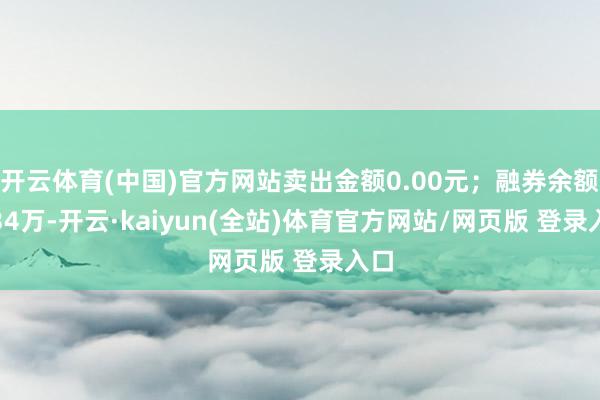 开云体育(中国)官方网站卖出金额0.00元；融券余额7.34万-开云·kaiyun(全站)体育官方网站/网页版 登录入口