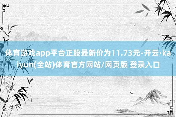 体育游戏app平台正股最新价为11.73元-开云·kaiyun(全站)体育官方网站/网页版 登录入口