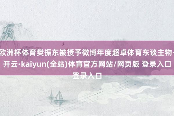 欧洲杯体育樊振东被授予微博年度超卓体育东谈主物-开云·kaiyun(全站)体育官方网站/网页版 登录入口