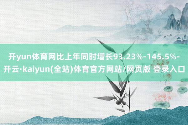 开yun体育网比上年同时增长93.23%-145.5%-开云·kaiyun(全站)体育官方网站/网页版 登录入口