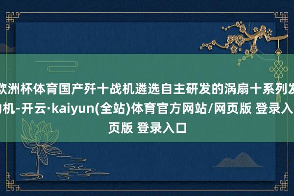 欧洲杯体育国产歼十战机遴选自主研发的涡扇十系列发动机-开云·kaiyun(全站)体育官方网站/网页版 登录入口