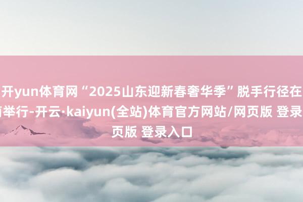 开yun体育网“2025山东迎新春奢华季”脱手行径在济南举行-开云·kaiyun(全站)体育官方网站/网页版 登录入口