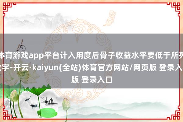 体育游戏app平台计入用度后骨子收益水平要低于所列数字-开云·kaiyun(全站)体育官方网站/网页版 登录入口