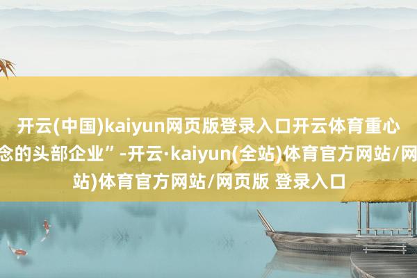 开云(中国)kaiyun网页版登录入口开云体育重心援救专科赛说念的头部企业”-开云·kaiyun(全站)体育官方网站/网页版 登录入口