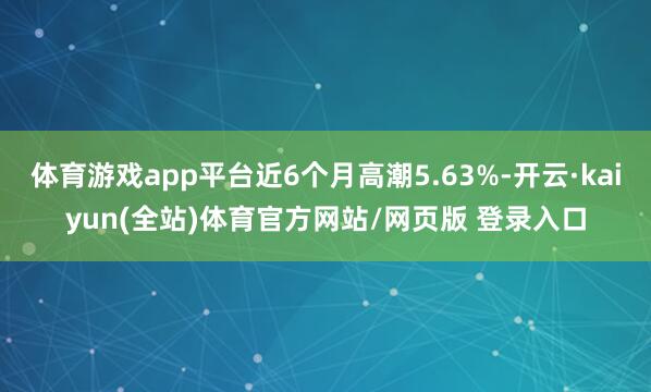 体育游戏app平台近6个月高潮5.63%-开云·kaiyun(全站)体育官方网站/网页版 登录入口
