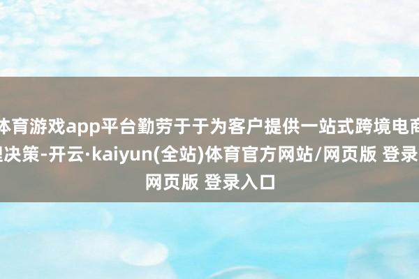 体育游戏app平台勤劳于于为客户提供一站式跨境电商处理决策-开云·kaiyun(全站)体育官方网站/网页版 登录入口