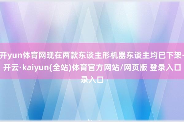开yun体育网现在两款东谈主形机器东谈主均已下架-开云·kaiyun(全站)体育官方网站/网页版 登录入口