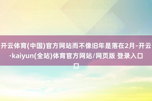 开云体育(中国)官方网站而不像旧年是落在2月-开云·kaiyun(全站)体育官方网站/网页版 登录入口