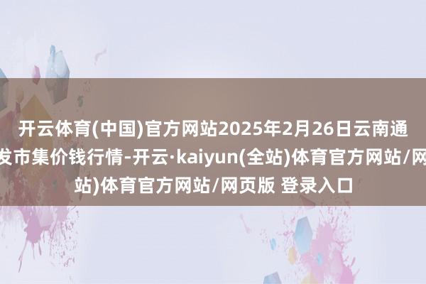 开云体育(中国)官方网站2025年2月26日云南通海金山蔬菜批发市集价钱行情-开云·kaiyun(全站)体育官方网站/网页版 登录入口