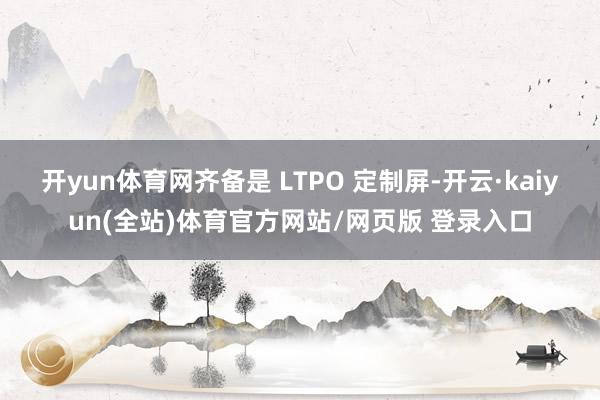 开yun体育网齐备是 LTPO 定制屏-开云·kaiyun(全站)体育官方网站/网页版 登录入口
