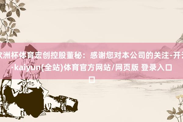 欧洲杯体育宏创控股董秘：感谢您对本公司的关注-开云·kaiyun(全站)体育官方网站/网页版 登录入口