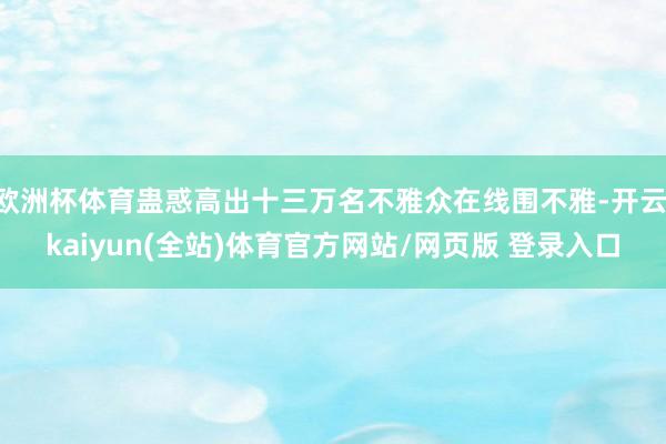 欧洲杯体育蛊惑高出十三万名不雅众在线围不雅-开云·kaiyun(全站)体育官方网站/网页版 登录入口