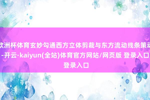 欧洲杯体育玄妙勾通西方立体剪裁与东方流动线条策动-开云·kaiyun(全站)体育官方网站/网页版 登录入口